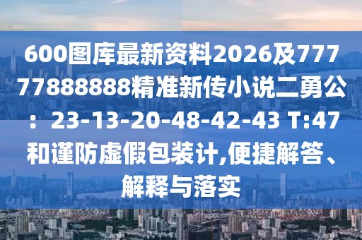 600圖庫(kù)最新資料2026及77777888888精準(zhǔn)新傳小說二勇公：23-13-20-48-42-43 T:47和謹(jǐn)防虛假包裝計(jì),便捷解答、解釋與落實(shí)