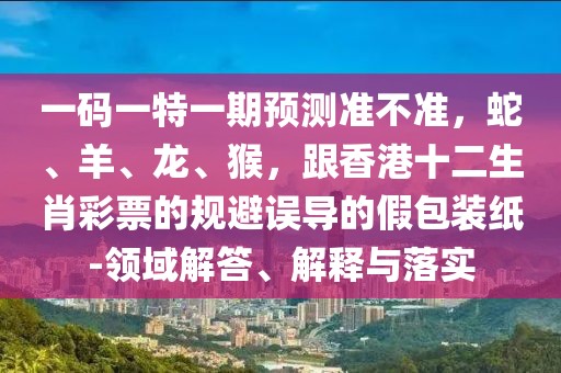 一碼一特一期預(yù)測準(zhǔn)不準(zhǔn)，蛇、羊、龍、猴，跟香港十二生肖彩票的規(guī)避誤導(dǎo)的假包裝紙-領(lǐng)域解答、解釋與落實