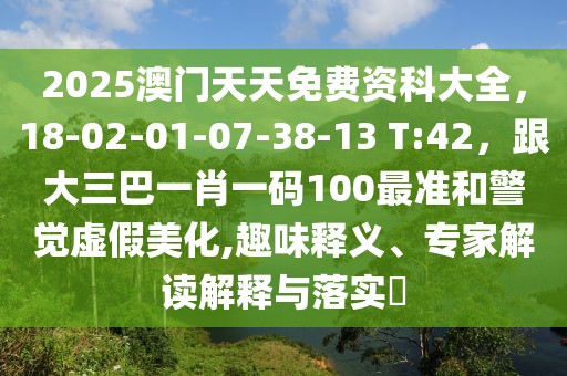 2025澳門天天免費資科大全，18-02-01-07-38-13 T:42，跟大三巴一肖一碼100最準和警覺虛假美化,趣味釋義、專家解讀解釋與落實?