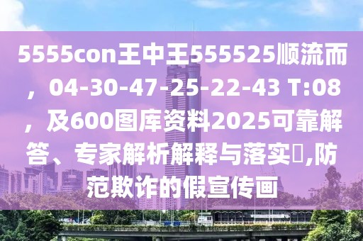 5555con王中王555525順流而，04-30-47-25-22-43 T:08，及600圖庫資料2025可靠解答、專家解析解釋與落實?,防范欺詐的假宣傳畫