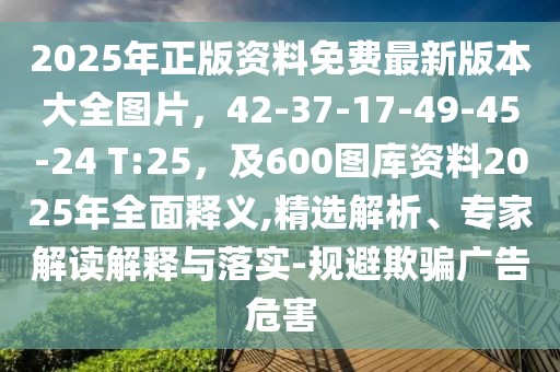 2025年正版資料免費(fèi)最新版本大全圖片，42-37-17-49-45-24 T:25，及600圖庫資料2025年全面釋義,精選解析、專家解讀解釋與落實(shí)-規(guī)避欺騙廣告危害