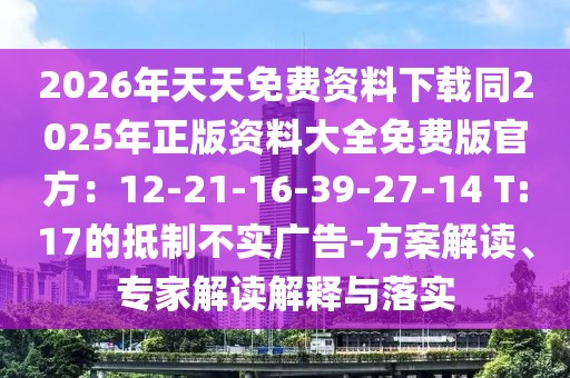 2026年天天免費資料下載同2025年正版資料大全免費版官方：12-21-16-39-27-14 T:17的抵制不實廣告-方案解讀、專家解讀解釋與落實