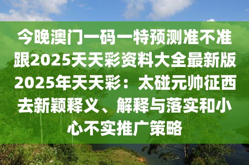 今晚澳門一碼一特預(yù)測準(zhǔn)不準(zhǔn)跟2025天天彩資料大全最新版2025年天天彩：太碰元帥征西去新穎釋義、解釋與落實(shí)和小心不實(shí)推廣策略