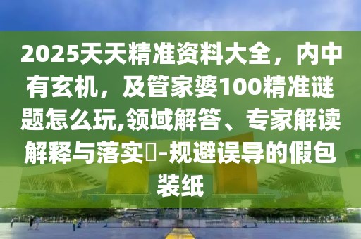 2025天天精準(zhǔn)資料大全，內(nèi)中有玄機(jī)，及管家婆100精準(zhǔn)謎題怎么玩,領(lǐng)域解答、專家解讀解釋與落實(shí)?-規(guī)避誤導(dǎo)的假包裝紙