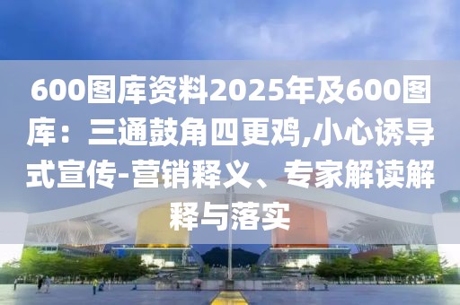 600圖庫(kù)資料2025年及600圖庫(kù)：三通鼓角四更雞,小心誘導(dǎo)式宣傳-營(yíng)銷釋義、專家解讀解釋與落實(shí)