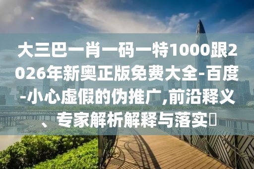 大三巴一肖一碼一特1000跟2026年新奧正版免費大全-百度-小心虛假的偽推廣,前沿釋義、專家解析解釋與落實?