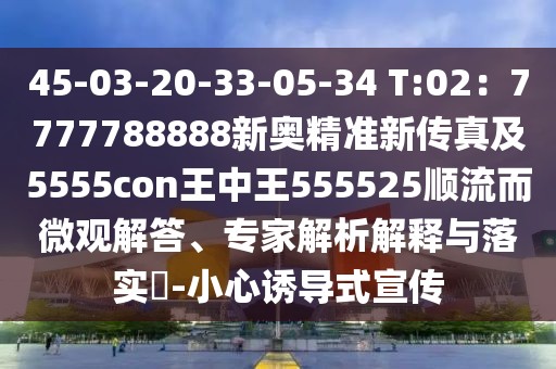 45-03-20-33-05-34 T:02：7777788888新奧精準新傳真及5555con王中王555525順流而微觀解答、專家解析解釋與落實?-小心誘導(dǎo)式宣傳
