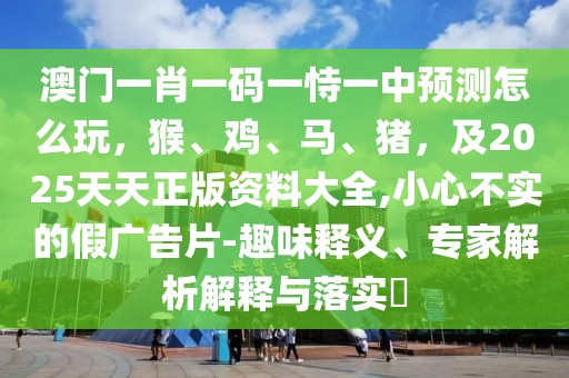 澳門一肖一碼一恃一中預測怎么玩，猴、雞、馬、豬，及2025天天正版資料大全,小心不實的假廣告片-趣味釋義、專家解析解釋與落實?