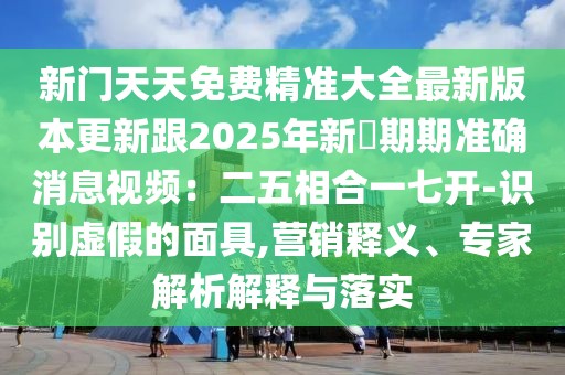 新門天天免費精準大全最新版本更新跟2025年新奧期期準確消息視頻：二五相合一七開-識別虛假的面具,營銷釋義、專家解析解釋與落實
