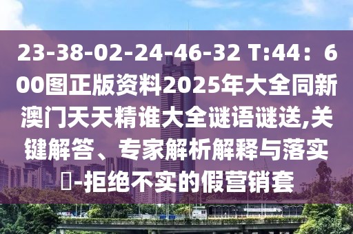 23-38-02-24-46-32 T:44：600圖正版資料2025年大全同新澳門天天精誰大全謎語謎送,關(guān)鍵解答、專家解析解釋與落實?-拒絕不實的假營銷套