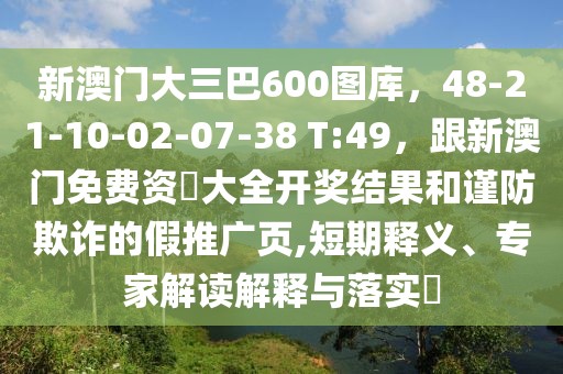 新澳門大三巴600圖庫，48-21-10-02-07-38 T:49，跟新澳門免費資枓大全開獎結(jié)果和謹防欺詐的假推廣頁,短期釋義、專家解讀解釋與落實?