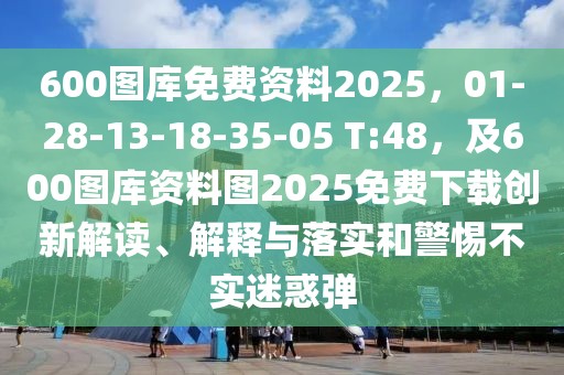 600圖庫免費(fèi)資料2025，01-28-13-18-35-05 T:48，及600圖庫資料圖2025免費(fèi)下載創(chuàng)新解讀、解釋與落實(shí)和警惕不實(shí)迷惑彈