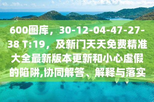 600圖庫，30-12-04-47-27-38 T:19，及新門天天免費(fèi)精準(zhǔn)大全最新版本更新和小心虛假的陷阱,協(xié)同解答、解釋與落實(shí)