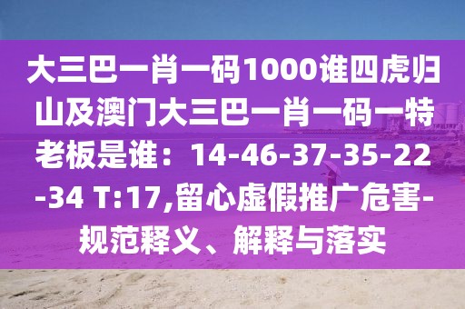 大三巴一肖一碼1000誰四虎歸山及澳門大三巴一肖一碼一特老板是誰：14-46-37-35-22-34 T:17,留心虛假推廣危害-規(guī)范釋義、解釋與落實