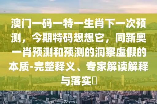 澳門一碼一特一生肖下一次預測，今期特碼想想它，同新奧一肖預測和預測的洞察虛假的本質(zhì)-完整釋義、專家解讀解釋與落實?