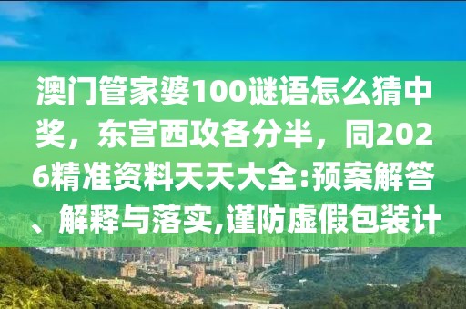 澳門管家婆100謎語怎么猜中獎，東宮西攻各分半，同2026精準資料天天大全:預案解答、解釋與落實,謹防虛假包裝計