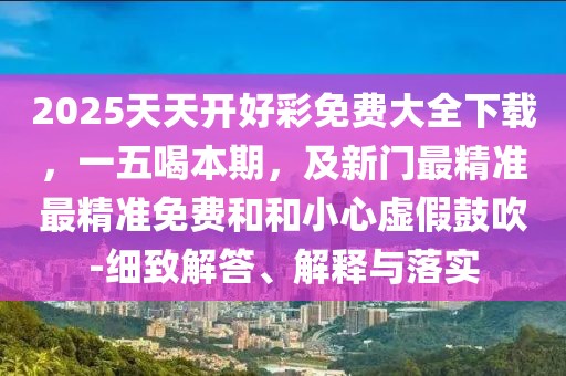 2025天天開好彩免費(fèi)大全下載，一五喝本期，及新門最精準(zhǔn)最精準(zhǔn)免費(fèi)和和小心虛假鼓吹-細(xì)致解答、解釋與落實(shí)