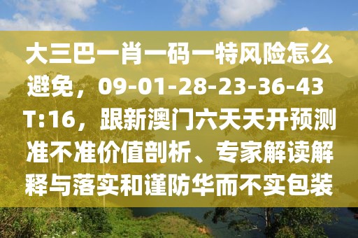 大三巴一肖一碼一特風險怎么避免，09-01-28-23-36-43 T:16，跟新澳門六天天開預(yù)測準不準價值剖析、專家解讀解釋與落實和謹防華而不實包裝
