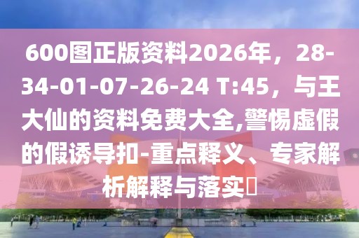 600圖正版資料2026年，28-34-01-07-26-24 T:45，與王大仙的資料免費大全,警惕虛假的假誘導扣-重點釋義、專家解析解釋與落實?