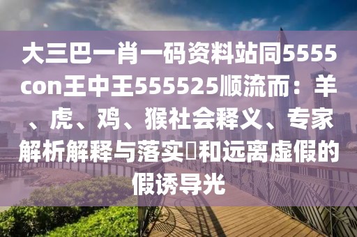 大三巴一肖一碼資料站同5555con王中王555525順流而：羊、虎、雞、猴社會釋義、專家解析解釋與落實?和遠(yuǎn)離虛假的假誘導(dǎo)光
