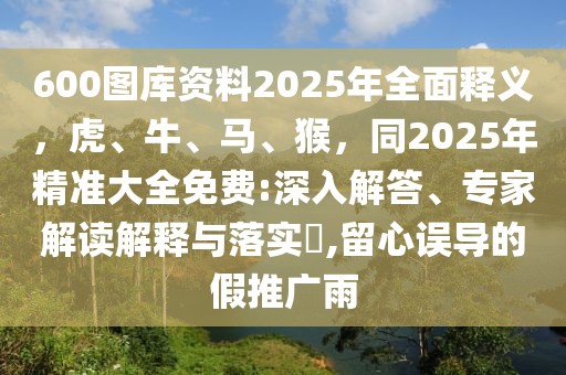 600圖庫資料2025年全面釋義，虎、牛、馬、猴，同2025年精準大全免費:深入解答、專家解讀解釋與落實?,留心誤導的假推廣雨