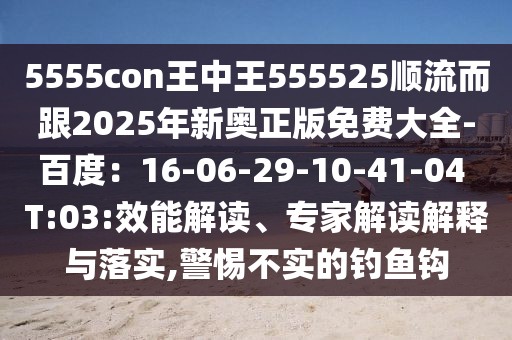 5555con王中王555525順流而跟2025年新奧正版免費大全-百度：16-06-29-10-41-04 T:03:效能解讀、專家解讀解釋與落實,警惕不實的釣魚鉤
