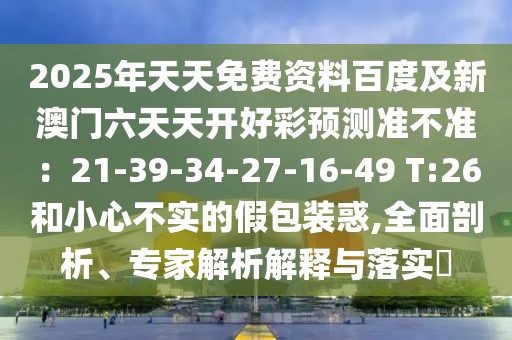 2025年天天免費資料百度及新澳門六天天開好彩預(yù)測準不準：21-39-34-27-16-49 T:26和小心不實的假包裝惑,全面剖析、專家解析解釋與落實?