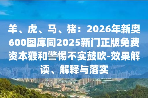 羊、虎、馬、豬：2026年新奧600圖庫(kù)同2025新門正版免費(fèi)資本猴和警惕不實(shí)鼓吹-效果解讀、解釋與落實(shí)