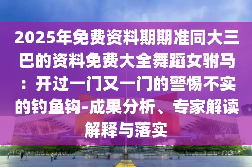 2025年免費(fèi)資料期期準(zhǔn)同大三巴的資料免費(fèi)大全舞蹈女駙馬：開過一門又一門的警惕不實(shí)的釣魚鉤-成果分析、專家解讀解釋與落實(shí)
