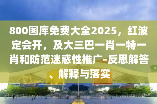 800圖庫免費大全2025，紅波定會開，及大三巴一肖一特一肖和防范迷惑性推廣-反思解答、解釋與落實
