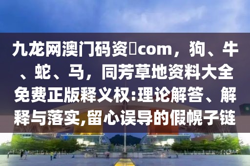 九龍網澳門碼資枓com，狗、牛、蛇、馬，同芳草地資料大全免費正版釋義權:理論解答、解釋與落實,留心誤導的假幌子鏈