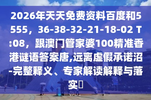 2026年天天免費(fèi)資料百度和5555，36-38-32-21-18-02 T:08，跟澳門管家婆100精準(zhǔn)香港謎語答案唐,遠(yuǎn)離虛假承諾沼-完整釋義、專家解讀解釋與落實(shí)?