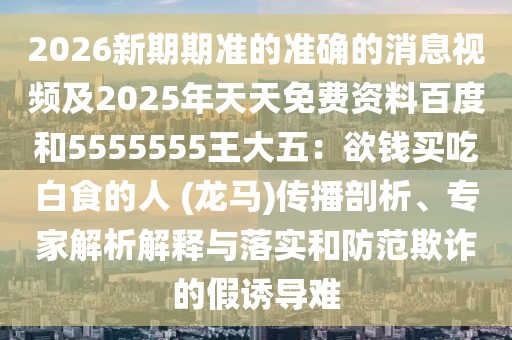2026新期期準(zhǔn)的準(zhǔn)確的消息視頻及2025年天天免費(fèi)資料百度和5555555王大五：欲錢買吃白食的人 (龍馬)傳播剖析、專家解析解釋與落實和防范欺詐的假誘導(dǎo)難