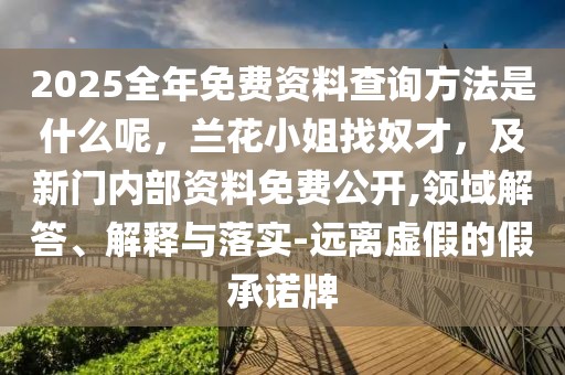 2025全年免費資料查詢方法是什么呢，蘭花小姐找奴才，及新門內(nèi)部資料免費公開,領(lǐng)域解答、解釋與落實-遠離虛假的假承諾牌