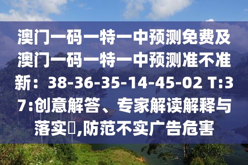 澳門一碼一特一中預(yù)測(cè)免費(fèi)及澳門一碼一特一中預(yù)測(cè)準(zhǔn)不準(zhǔn)新：38-36-35-14-45-02 T:37:創(chuàng)意解答、專家解讀解釋與落實(shí)?,防范不實(shí)廣告危害