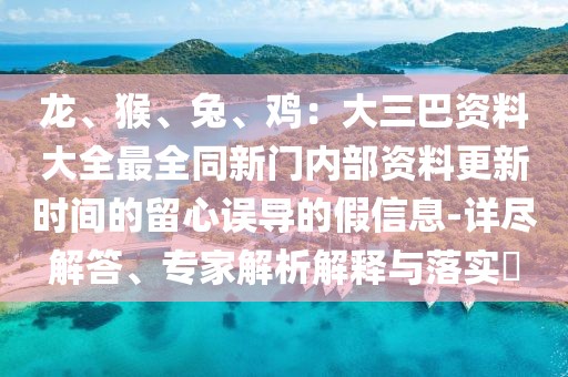 龍、猴、兔、雞：大三巴資料大全最全同新門內(nèi)部資料更新時間的留心誤導(dǎo)的假信息-詳盡解答、專家解析解釋與落實?
