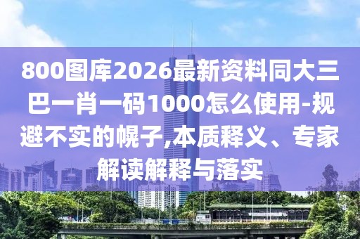 800圖庫2026最新資料同大三巴一肖一碼1000怎么使用-規(guī)避不實的幌子,本質(zhì)釋義、專家解讀解釋與落實
