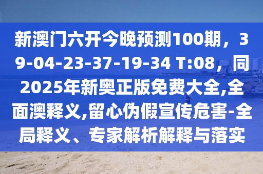 新澳門六開今晚預(yù)測100期，39-04-23-37-19-34 T:08，同2025年新奧正版免費(fèi)大全,全面澳釋義,留心偽假宣傳危害-全局釋義、專家解析解釋與落實