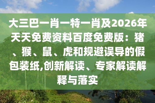 大三巴一肖一特一肖及2026年天天免費資料百度免費版：豬、猴、鼠、虎和規(guī)避誤導(dǎo)的假包裝紙,創(chuàng)新解讀、專家解讀解釋與落實