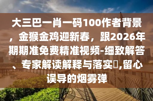 大三巴一肖一碼100作者背景，金猴金雞迎新春，跟2026年期期準(zhǔn)免費(fèi)精準(zhǔn)視頻-細(xì)致解答、專家解讀解釋與落實(shí)?,留心誤導(dǎo)的煙霧彈
