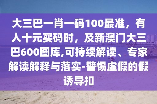 大三巴一肖一碼100最準(zhǔn)，有人十元買碼時，及新澳門大三巴600圖庫,可持續(xù)解讀、專家解讀解釋與落實-警惕虛假的假誘導(dǎo)扣
