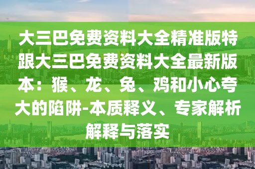 大三巴免費資料大全精準(zhǔn)版特跟大三巴免費資料大全最新版本：猴、龍、兔、雞和小心夸大的陷阱-本質(zhì)釋義、專家解析解釋與落實