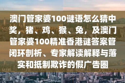 澳門管家婆100謎語怎么猜中獎，豬、雞、猴、兔，及澳門管家婆100精準香港謎答案管閉環(huán)剖析、專家解讀解釋與落實和抵制欺詐的假廣告圈