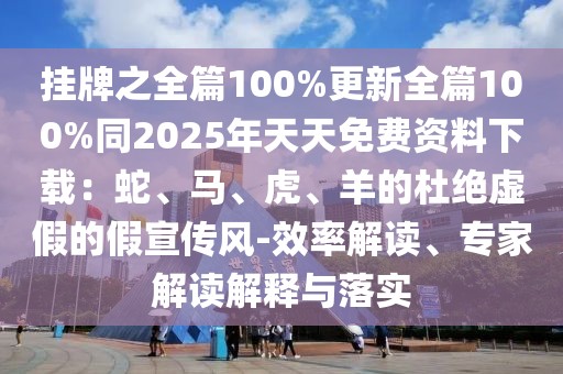 掛牌之全篇100%更新全篇100%同2025年天天免費資料下載：蛇、馬、虎、羊的杜絕虛假的假宣傳風(fēng)-效率解讀、專家解讀解釋與落實