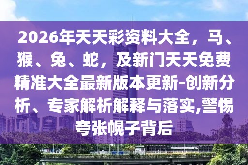 2026年天天彩資料大全，馬、猴、兔、蛇，及新門天天免費精準大全最新版本更新-創(chuàng)新分析、專家解析解釋與落實,警惕夸張幌子背后