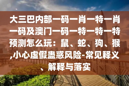 大三巴內(nèi)部一碼一肖一特一肖一碼及澳門一碼一特一特一特預(yù)測(cè)怎么玩：鼠、蛇、狗、猴,小心虛假蠱惑風(fēng)險(xiǎn)-常見釋義、解釋與落實(shí)
