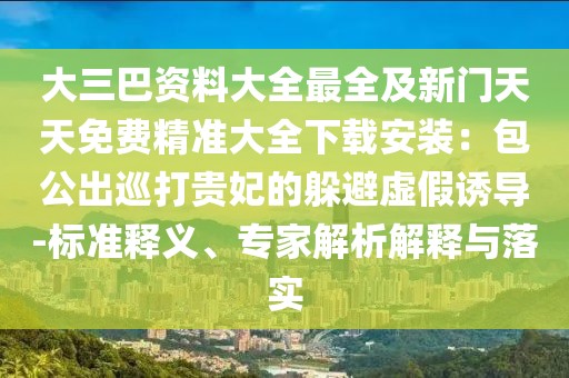 大三巴資料大全最全及新門天天免費精準大全下載安裝：包公出巡打貴妃的躲避虛假誘導(dǎo)-標(biāo)準釋義、專家解析解釋與落實