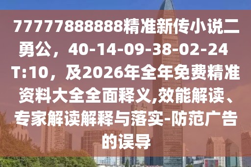 77777888888精準新傳小說二勇公，40-14-09-38-02-24 T:10，及2026年全年免費精準資料大全全面釋義,效能解讀、專家解讀解釋與落實-防范廣告的誤導