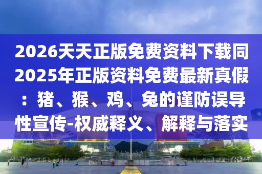 2026天天正版免費資料下載同2025年正版資料免費最新真假：豬、猴、雞、兔的謹防誤導(dǎo)性宣傳-權(quán)威釋義、解釋與落實