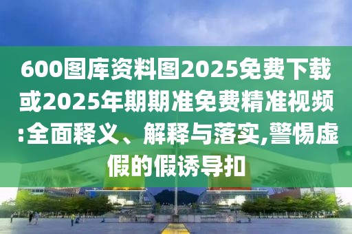 600圖庫資料圖2025免費(fèi)下載或2025年期期準(zhǔn)免費(fèi)精準(zhǔn)視頻:全面釋義、解釋與落實(shí),警惕虛假的假誘導(dǎo)扣